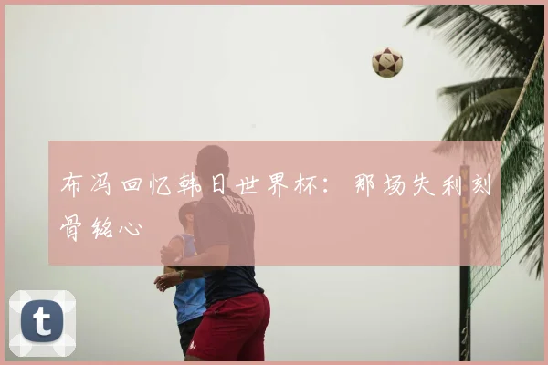 布冯回忆韩日世界杯:那场失利刻骨铭心