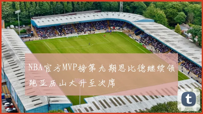 NBA官方MVP榜第九期恩比德继续领跑亚历山大升至次席