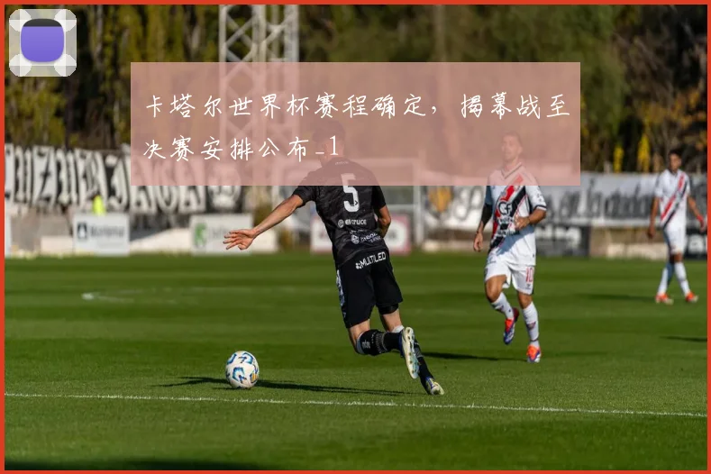 卡塔尔世界杯赛程确定,揭幕战至决赛安排公布_1