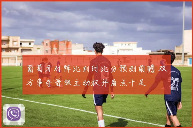 葡萄牙对阵比利时比分预测前瞻 双方争夺晋级主动权并看点十足
