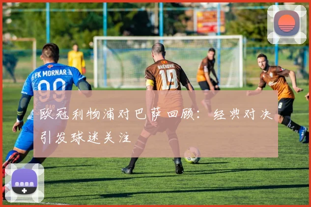 欧冠利物浦对巴萨回顾:经典对决引发球迷关注