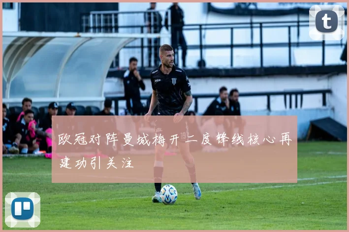 欧冠对阵曼城梅开二度锋线核心再建功引关注