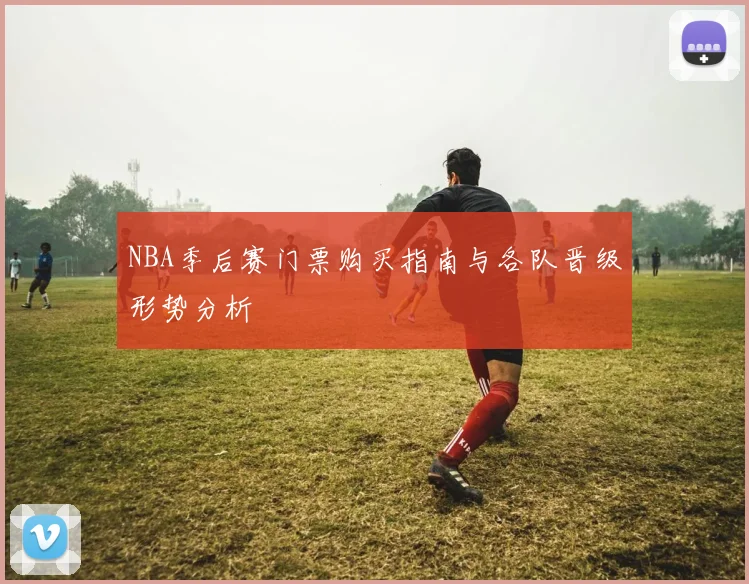NBA季后赛门票购买指南与各队晋级形势分析