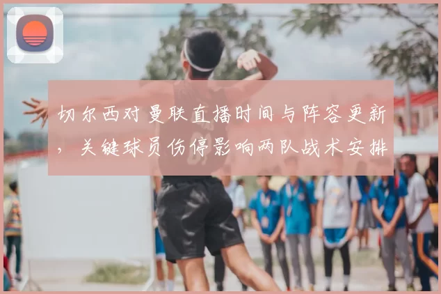 切尔西对曼联直播时间与阵容更新，关键球员伤停影响两队战术安排