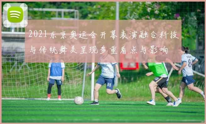 2021东京奥运会开幕表演融合科技与传统舞美呈现多重看点与影响