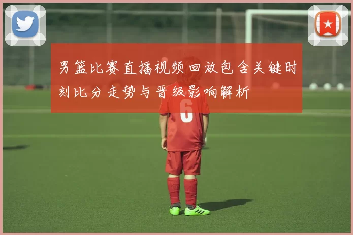 男篮比赛直播视频回放包含关键时刻比分走势与晋级影响解析