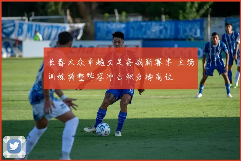 长春大众卓越女足备战新赛季 主场训练调整阵容冲击积分榜高位