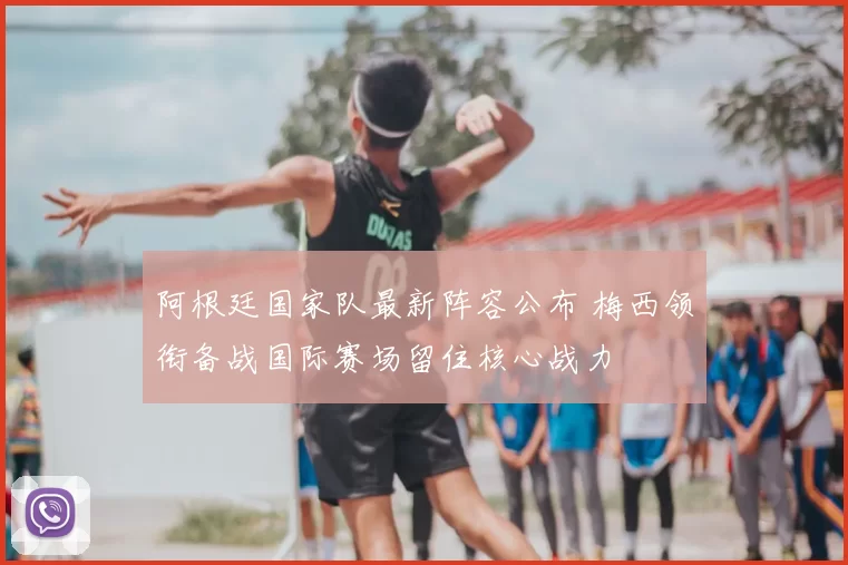 阿根廷国家队最新阵容公布 梅西领衔备战国际赛场留住核心战力