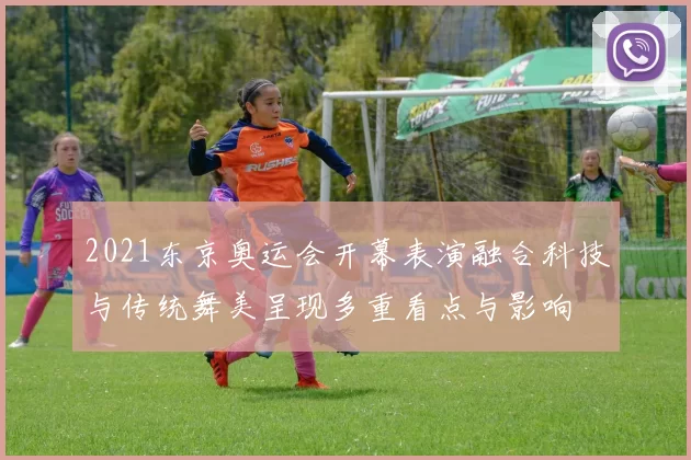 2021东京奥运会开幕表演融合科技与传统舞美呈现多重看点与影响