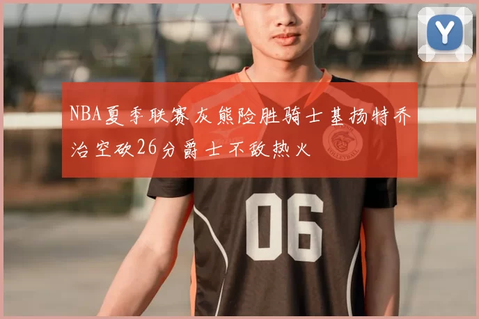NBA夏季联赛灰熊险胜骑士基扬特乔治空砍26分爵士不敌热火