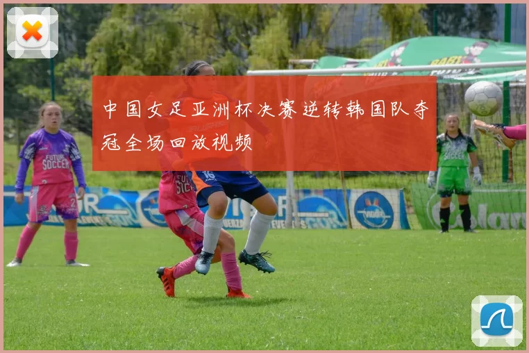 中国女足亚洲杯决赛逆转韩国队夺冠全场回放视频