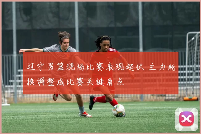 辽宁男篮现场比赛表现起伏 主力轮换调整成比赛关键看点