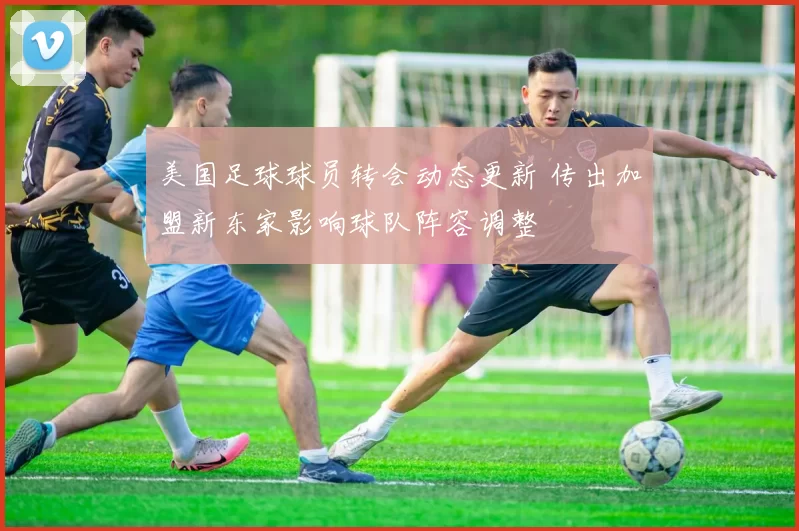 美国足球球员转会动态更新 传出加盟新东家影响球队阵容调整