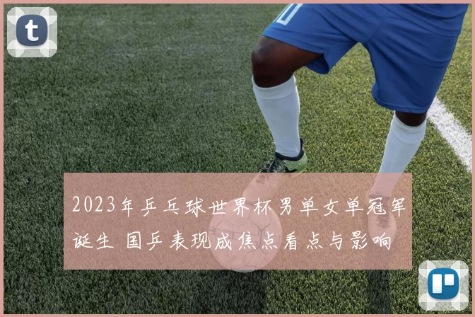 2023年乒乓球世界杯男单女单冠军诞生 国乒表现成焦点看点与影响