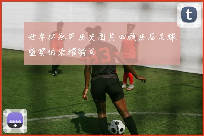 世界杯冠军历史图片回顾历届足球盛宴的荣耀瞬间