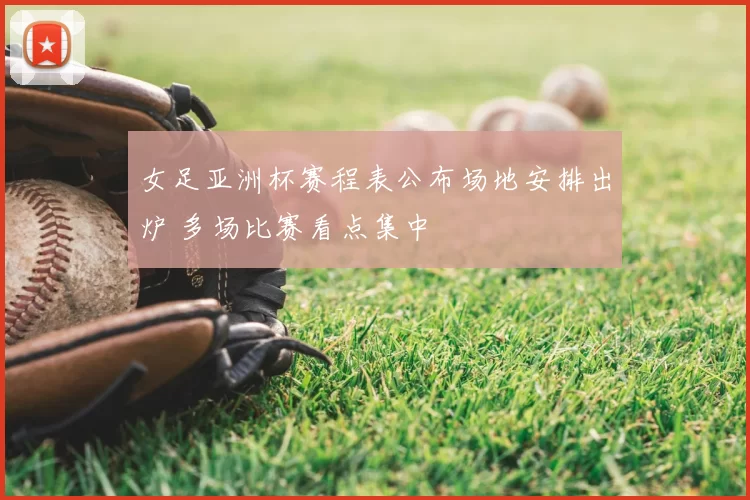 女足亚洲杯赛程表公布场地安排出炉 多场比赛看点集中