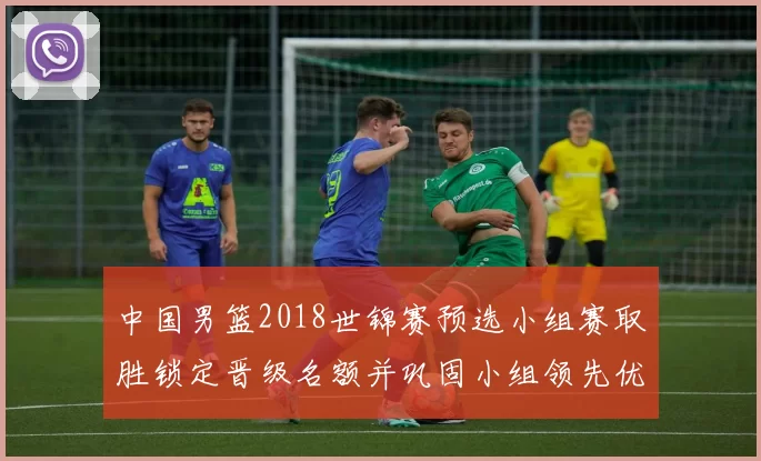 中国男篮2018世锦赛预选小组赛取胜锁定晋级名额并巩固小组领先优势