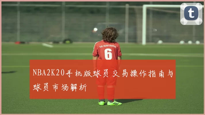 NBA2K20手机版球员交易操作指南与球员市场解析