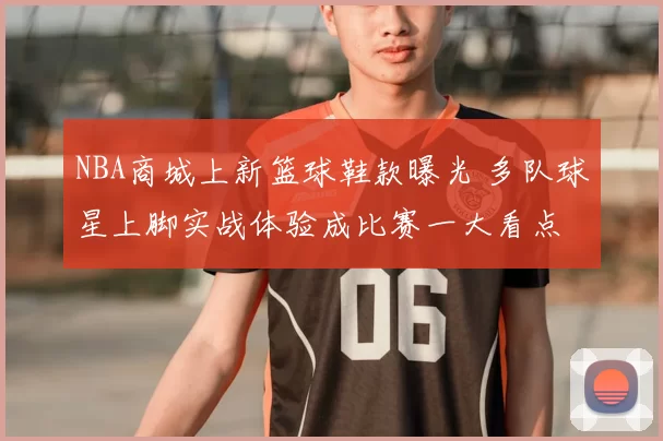 NBA商城上新篮球鞋款曝光 多队球星上脚实战体验成比赛一大看点