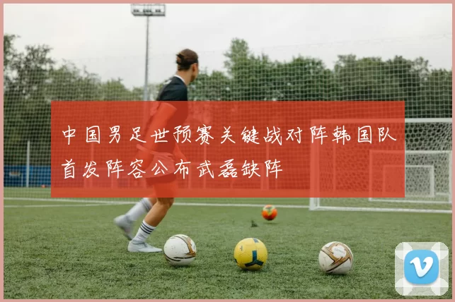 中国男足世预赛关键战对阵韩国队首发阵容公布武磊缺阵