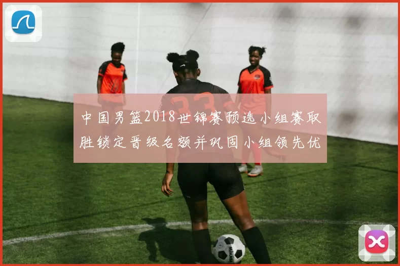 中国男篮2018世锦赛预选小组赛取胜锁定晋级名额并巩固小组领先优势