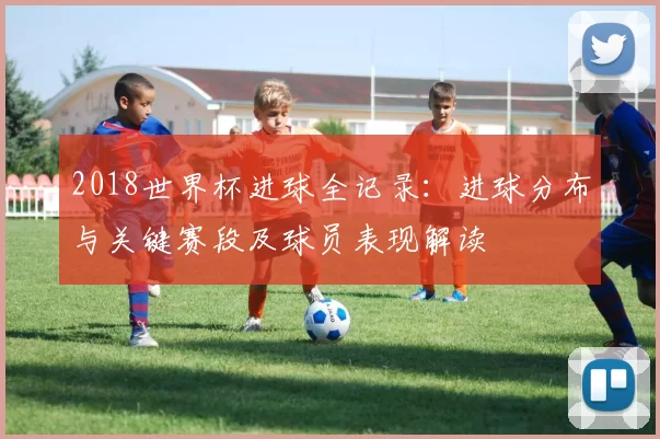 2018世界杯进球全记录：进球分布与关键赛段及球员表现解读