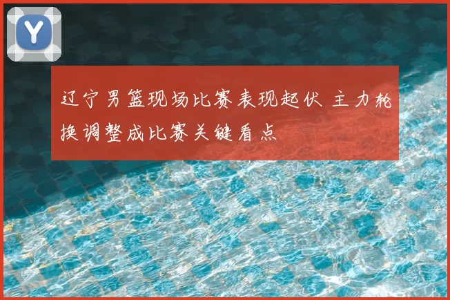 辽宁男篮现场比赛表现起伏 主力轮换调整成比赛关键看点