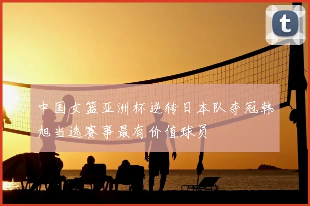 中国女篮亚洲杯逆转日本队夺冠韩旭当选赛事最有价值球员