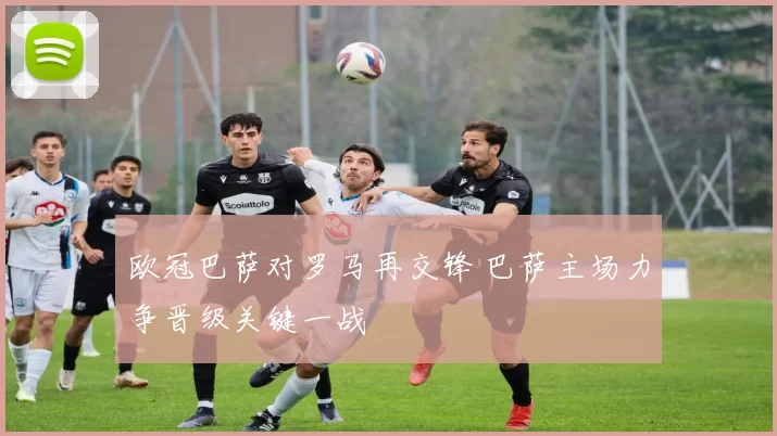 欧冠巴萨对罗马再交锋 巴萨主场力争晋级关键一战