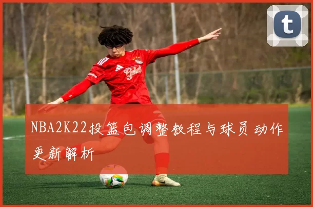 NBA2K22投篮包调整教程与球员动作更新解析